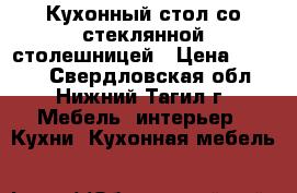 Кухонный стол со стеклянной столешницей › Цена ­ 7 000 - Свердловская обл., Нижний Тагил г. Мебель, интерьер » Кухни. Кухонная мебель   